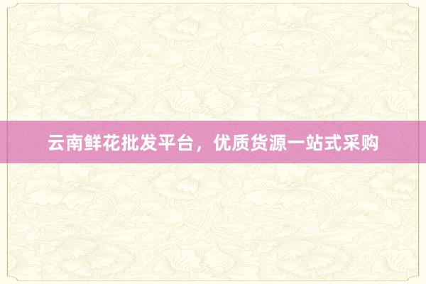 云南鲜花批发平台，优质货源一站式采购