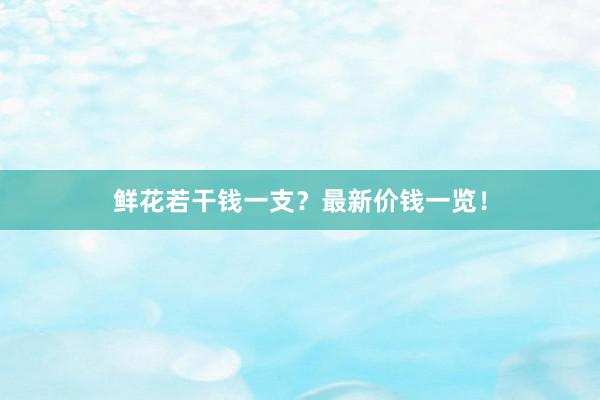 鲜花若干钱一支？最新价钱一览！